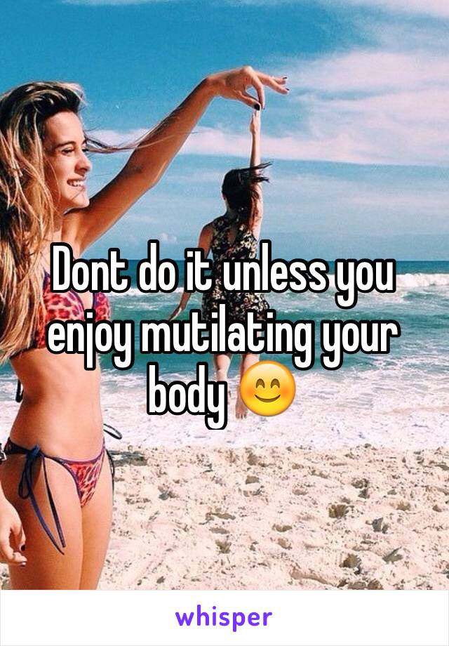 Dont do it unless you enjoy mutilating your body 😊