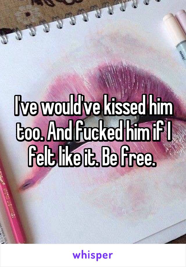 I've would've kissed him too. And fucked him if I felt like it. Be free. 