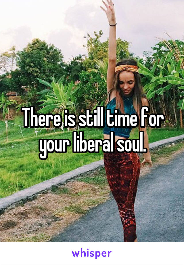 There is still time for your liberal soul.