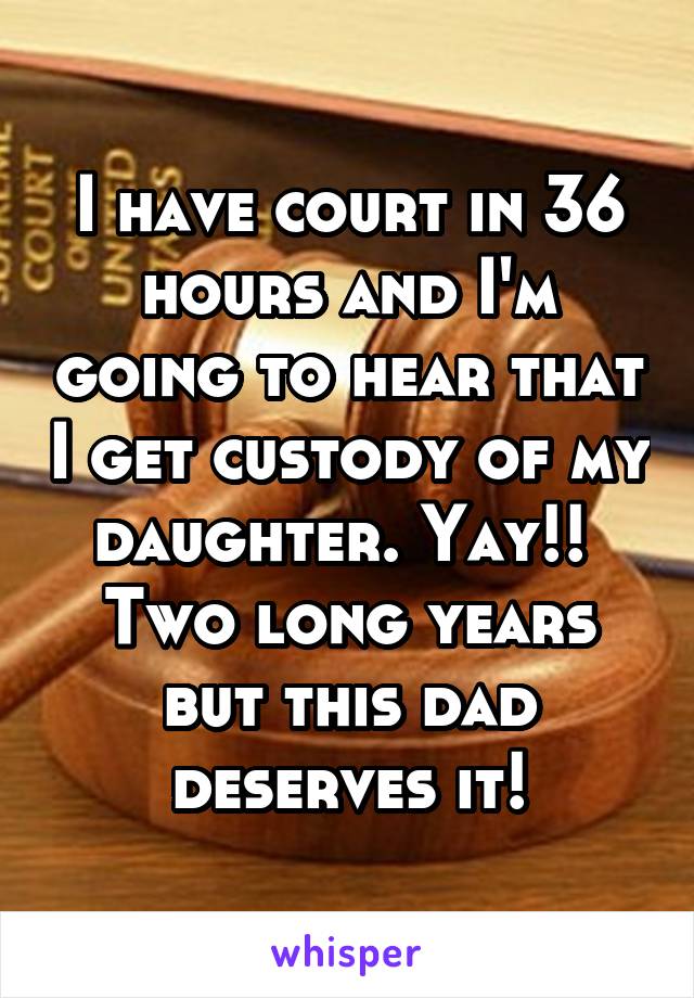 I have court in 36 hours and I'm going to hear that I get custody of my daughter. Yay!!  Two long years but this dad deserves it!