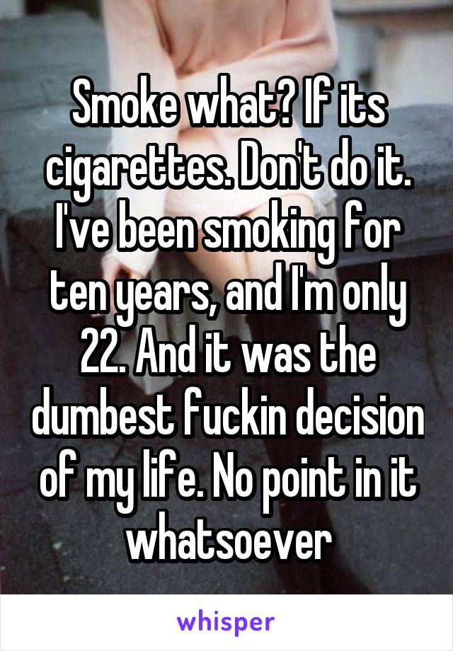 Smoke what? If its cigarettes. Don't do it. I've been smoking for ten years, and I'm only 22. And it was the dumbest fuckin decision of my life. No point in it whatsoever