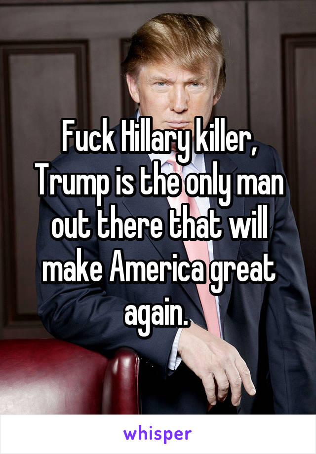 Fuck Hillary killer, Trump is the only man out there that will make America great again. 