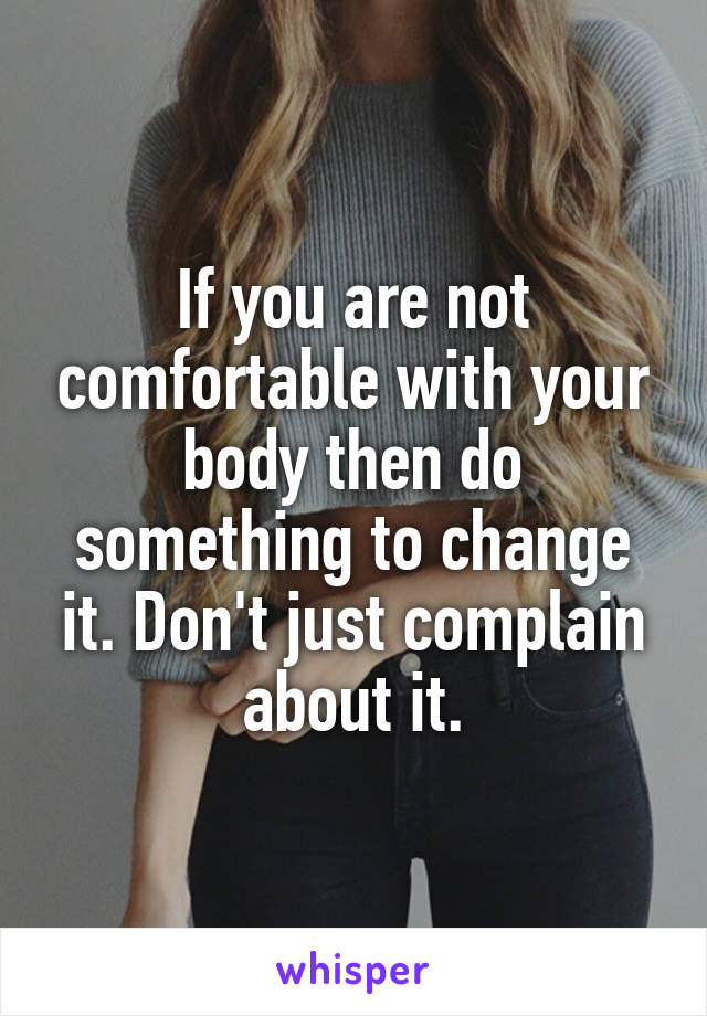 If you are not comfortable with your body then do something to change it. Don't just complain about it.