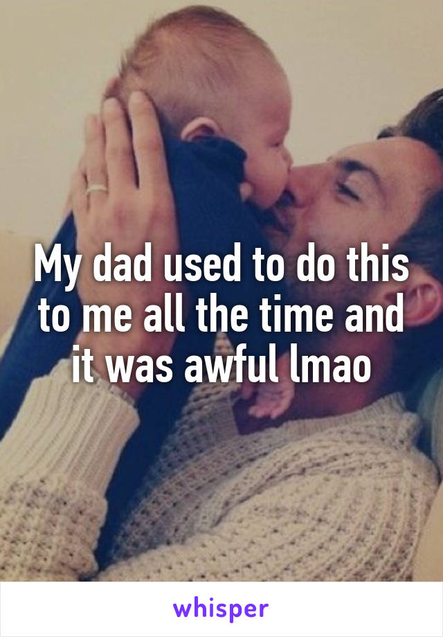 My dad used to do this to me all the time and it was awful lmao