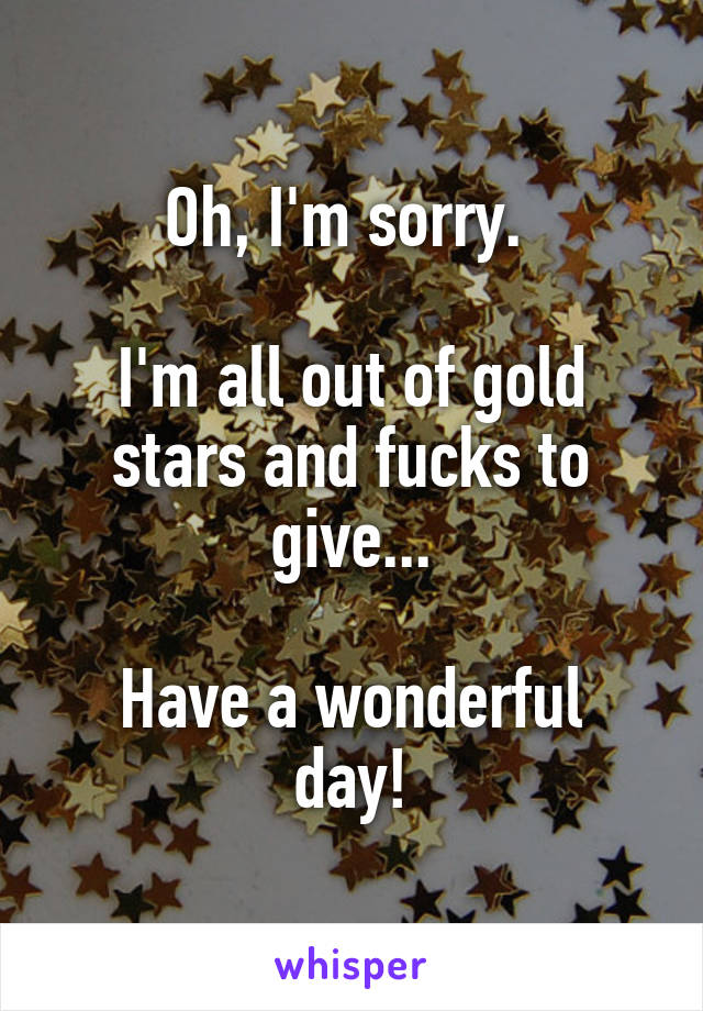 Oh, I'm sorry. 

I'm all out of gold stars and fucks to give...

Have a wonderful day!