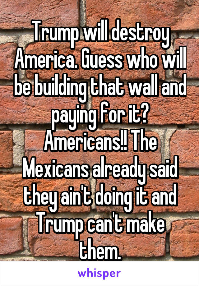 Trump will destroy America. Guess who will be building that wall and paying for it? Americans!! The Mexicans already said they ain't doing it and Trump can't make them.