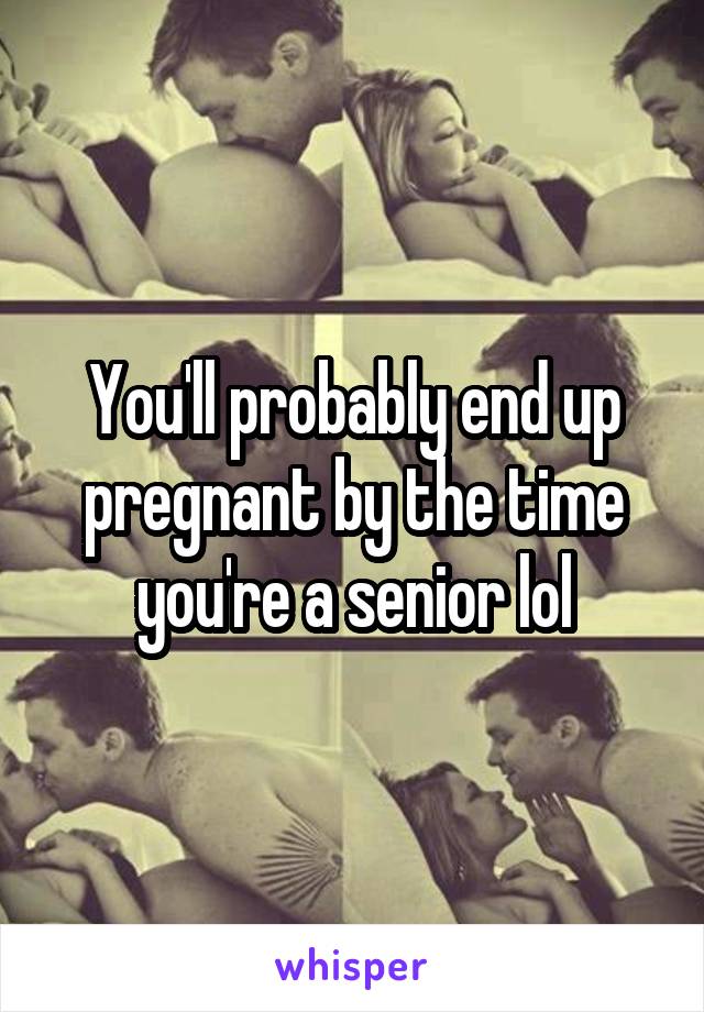 You'll probably end up pregnant by the time you're a senior lol