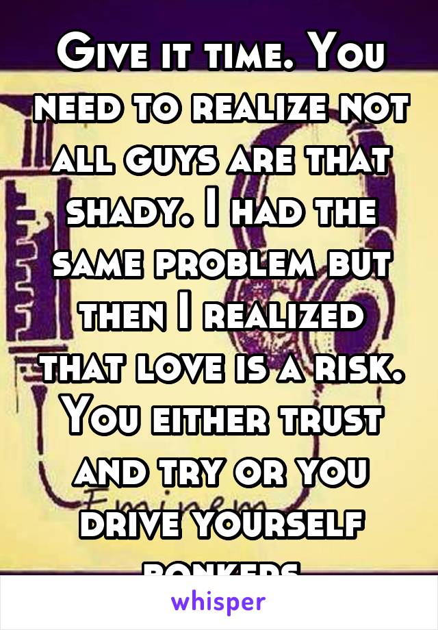 Give it time. You need to realize not all guys are that shady. I had the same problem but then I realized that love is a risk. You either trust and try or you drive yourself bonkers