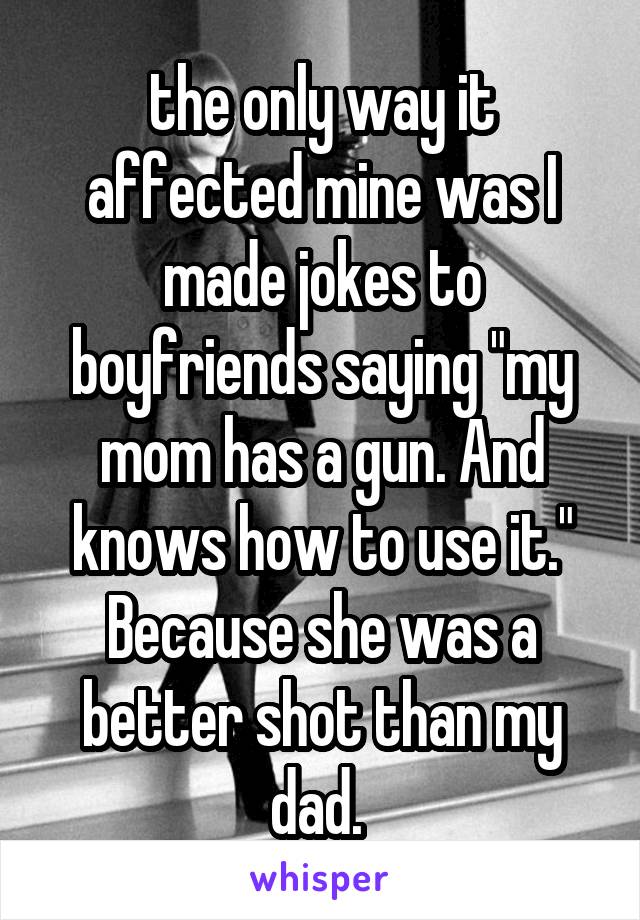 the only way it affected mine was I made jokes to boyfriends saying "my mom has a gun. And knows how to use it." Because she was a better shot than my dad. 