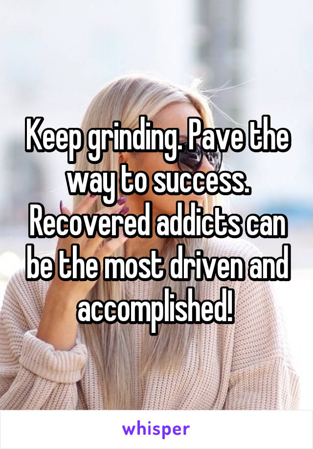 Keep grinding. Pave the way to success. Recovered addicts can be the most driven and accomplished! 