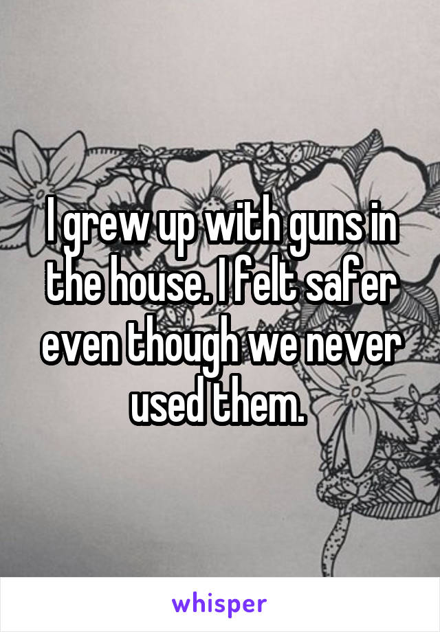 I grew up with guns in the house. I felt safer even though we never used them. 