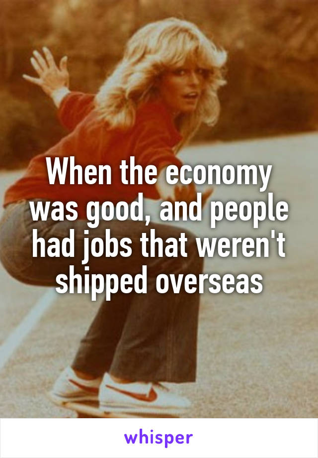 When the economy was good, and people had jobs that weren't shipped overseas