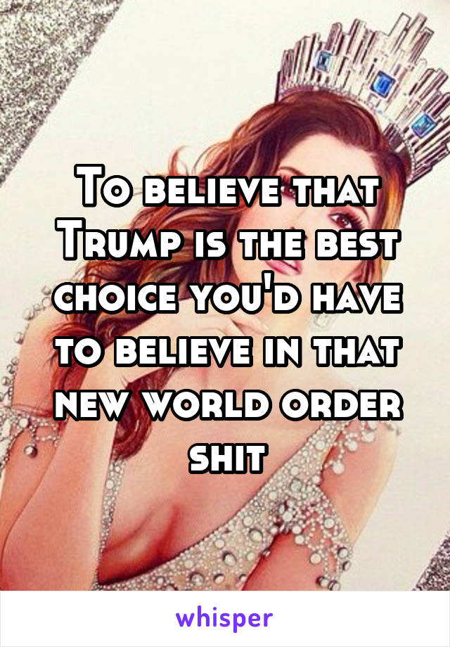 To believe that Trump is the best choice you'd have to believe in that new world order shit