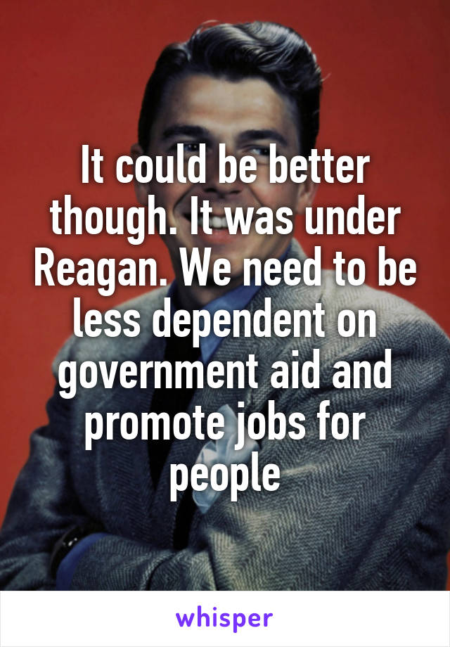 It could be better though. It was under Reagan. We need to be less dependent on government aid and promote jobs for people