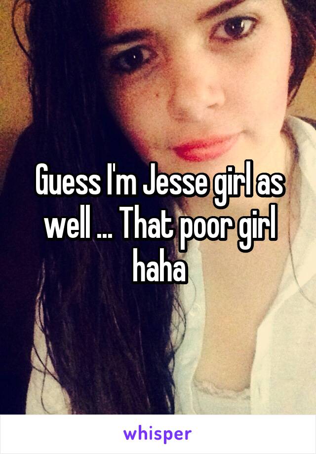 Guess I'm Jesse girl as well ... That poor girl haha