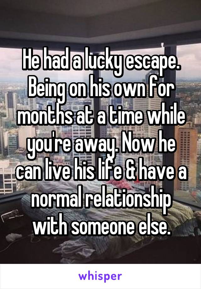 He had a lucky escape. Being on his own for months at a time while you're away. Now he can live his life & have a normal relationship with someone else.