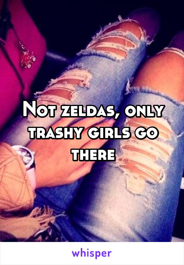 Not zeldas, only trashy girls go there