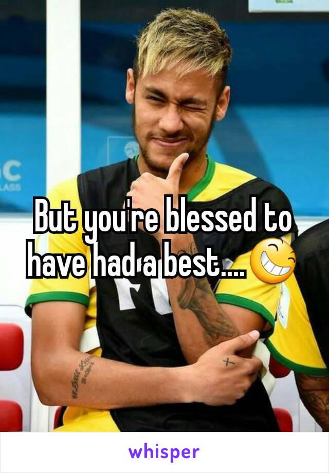 But you're blessed to have had a best....😆