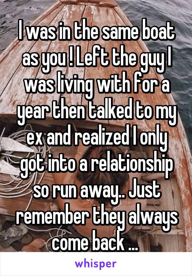 I was in the same boat as you ! Left the guy I was living with for a year then talked to my ex and realized I only got into a relationship so run away.. Just remember they always come back ... 