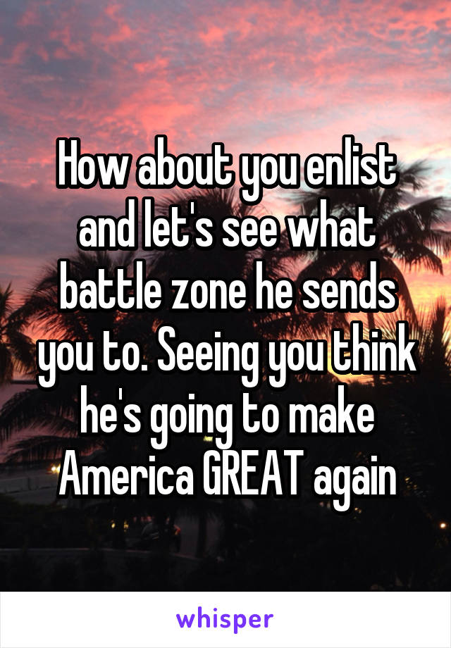 How about you enlist and let's see what battle zone he sends you to. Seeing you think he's going to make America GREAT again