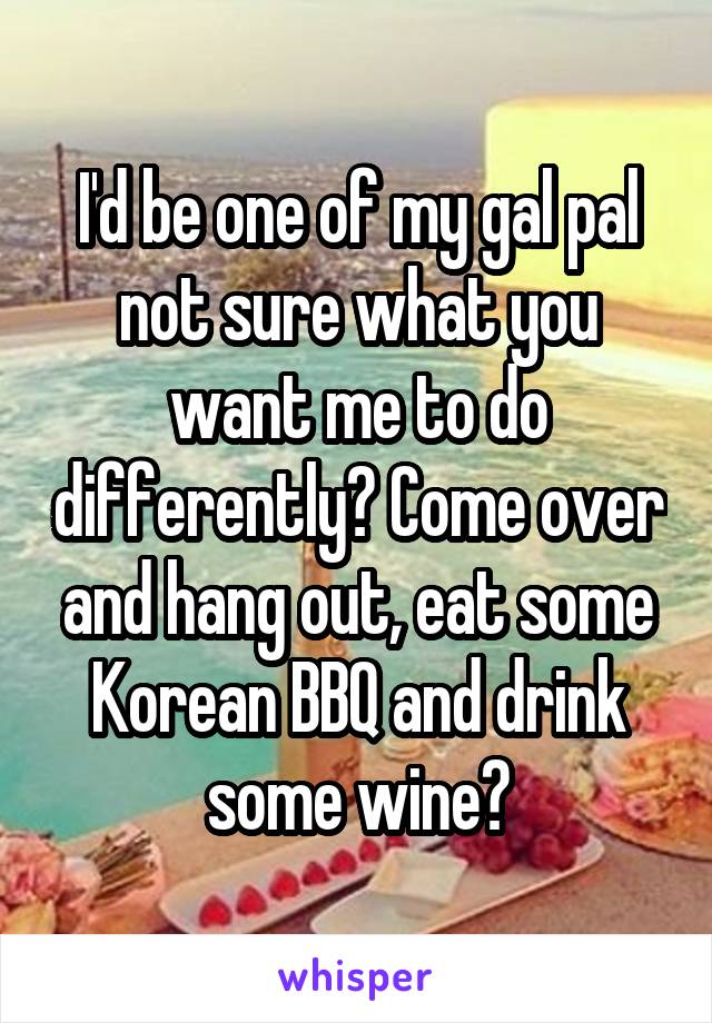 I'd be one of my gal pal not sure what you want me to do differently? Come over and hang out, eat some Korean BBQ and drink some wine?