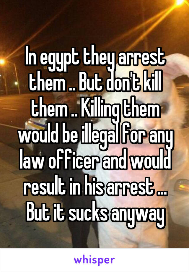 In egypt they arrest them .. But don't kill them .. Killing them would be illegal for any law officer and would result in his arrest ... But it sucks anyway