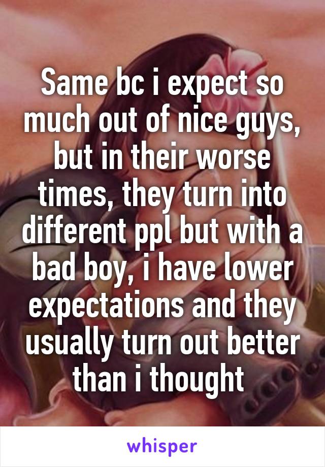 Same bc i expect so much out of nice guys, but in their worse times, they turn into different ppl but with a bad boy, i have lower expectations and they usually turn out better than i thought 