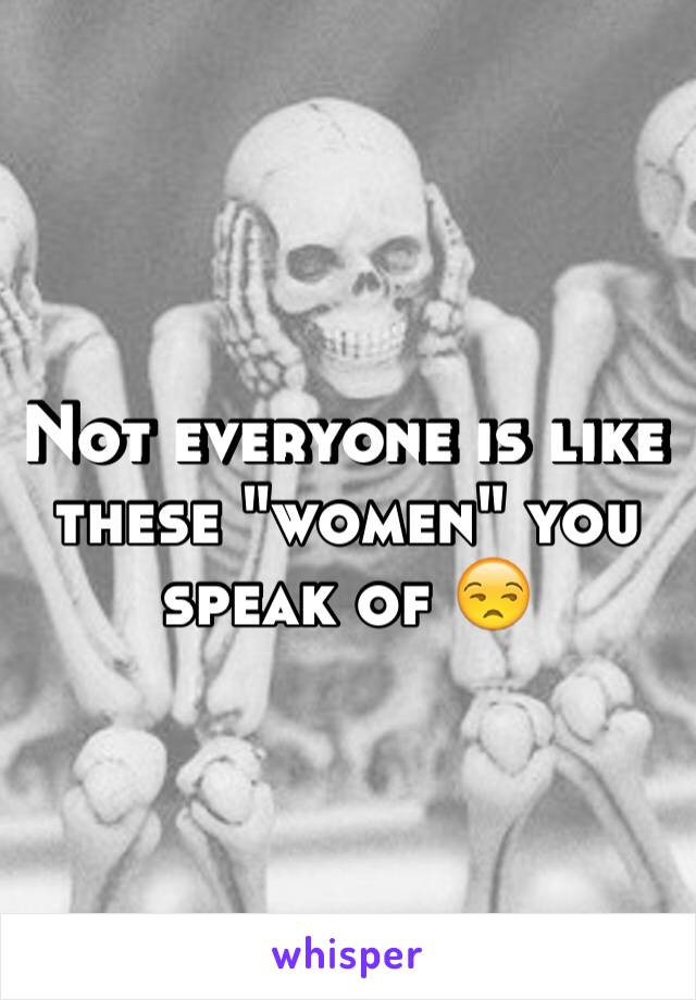 Not everyone is like these "women" you speak of 😒