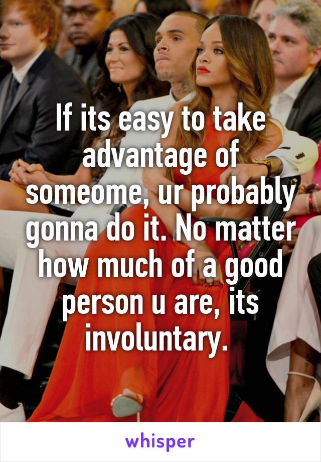 If its easy to take advantage of someome, ur probably gonna do it. No matter how much of a good person u are, its involuntary. 