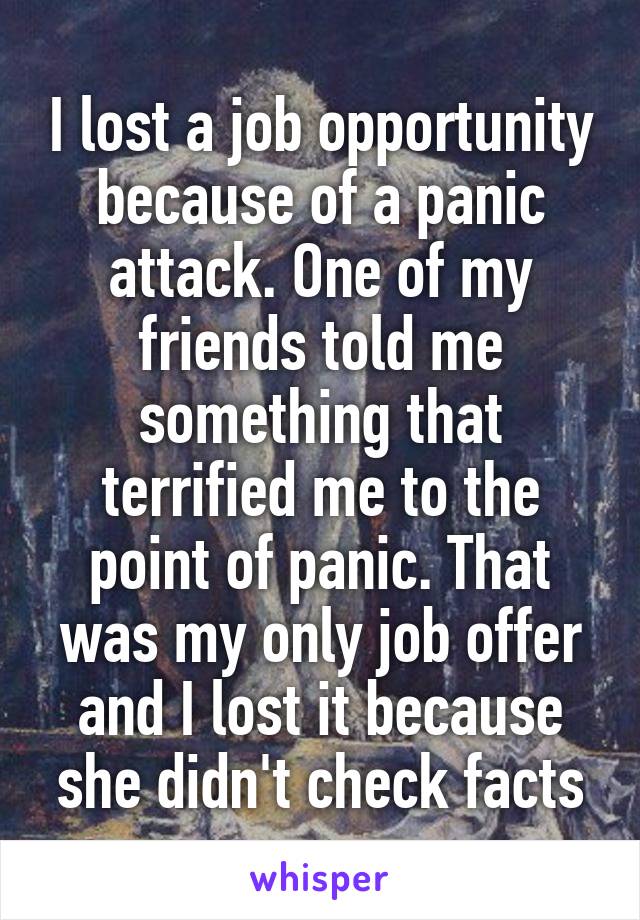 I lost a job opportunity because of a panic attack. One of my friends told me something that terrified me to the point of panic. That was my only job offer and I lost it because she didn't check facts
