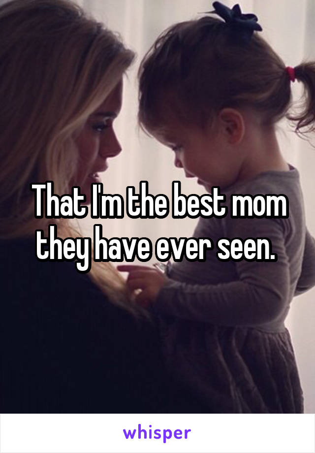 That I'm the best mom they have ever seen. 