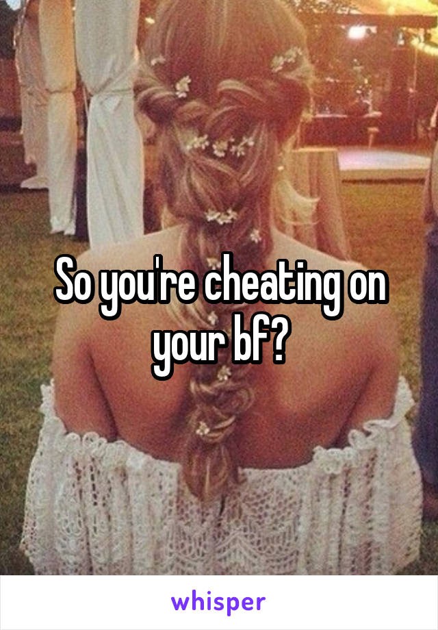 So you're cheating on your bf?