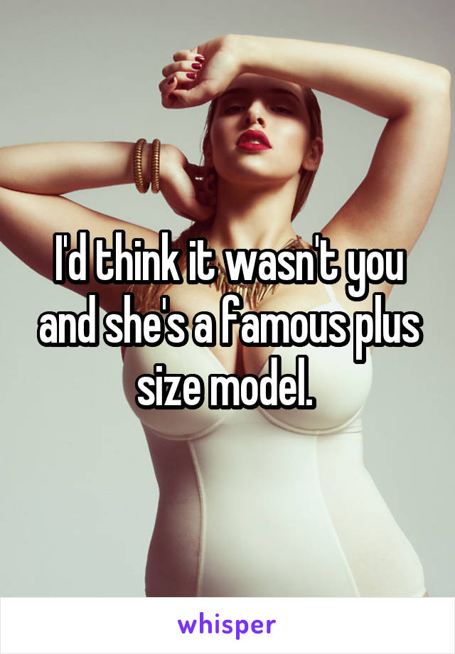 I'd think it wasn't you and she's a famous plus size model. 