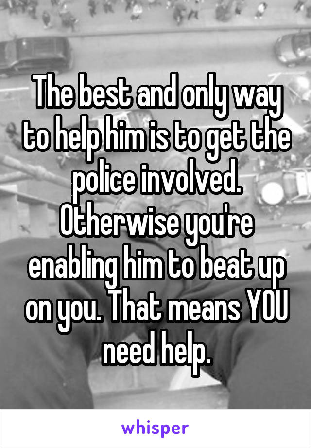 The best and only way to help him is to get the police involved. Otherwise you're enabling him to beat up on you. That means YOU need help.