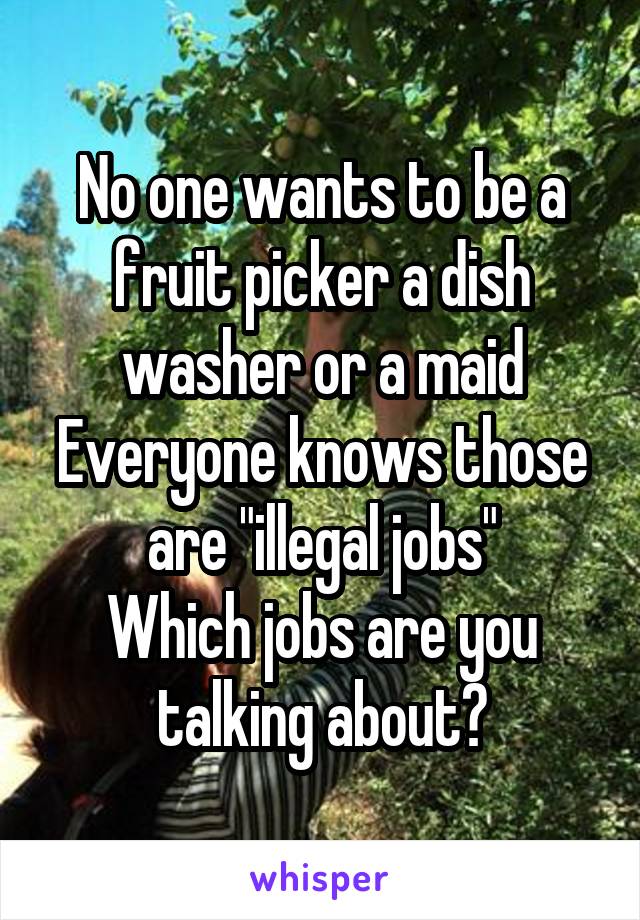 No one wants to be a fruit picker a dish washer or a maid
Everyone knows those are "illegal jobs"
Which jobs are you talking about?