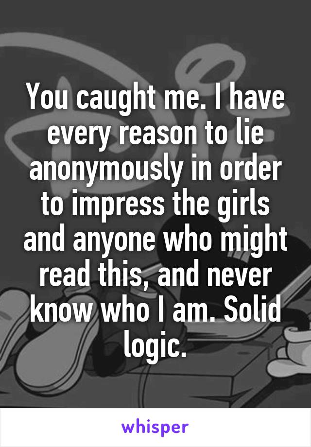 You caught me. I have every reason to lie anonymously in order to impress the girls and anyone who might read this, and never know who I am. Solid logic.