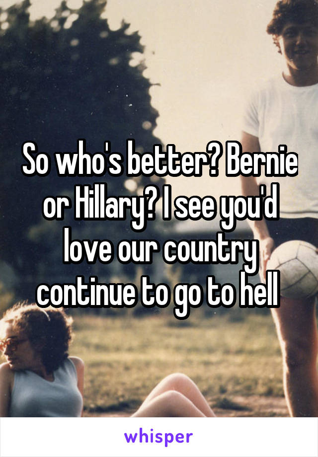 So who's better? Bernie or Hillary? I see you'd love our country continue to go to hell 