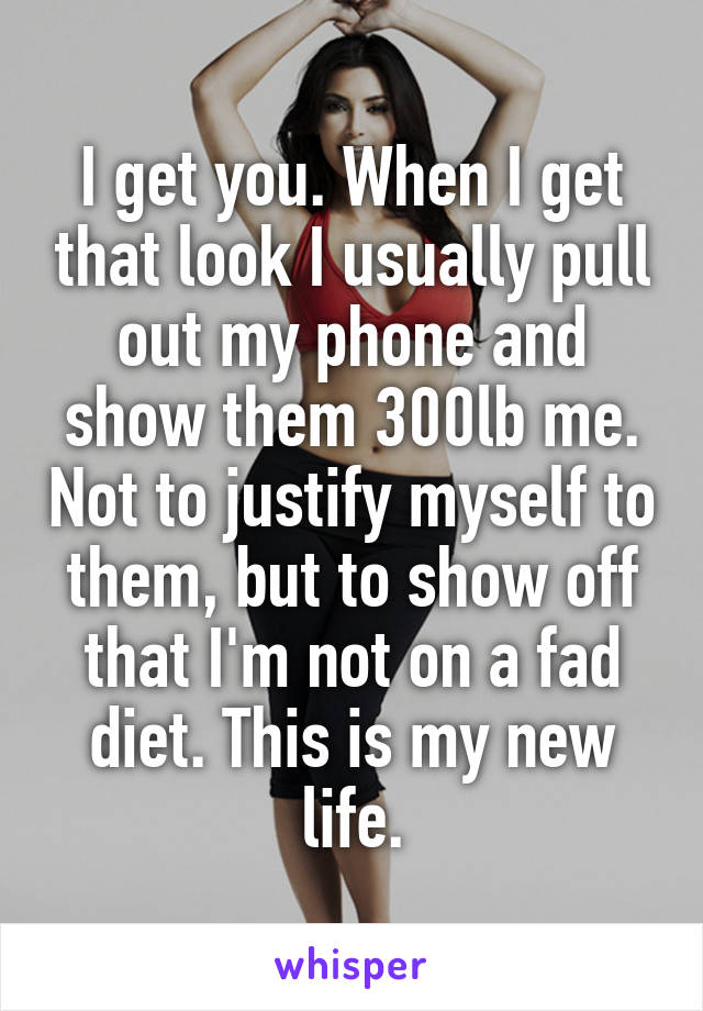 I get you. When I get that look I usually pull out my phone and show them 300lb me. Not to justify myself to them, but to show off that I'm not on a fad diet. This is my new life.