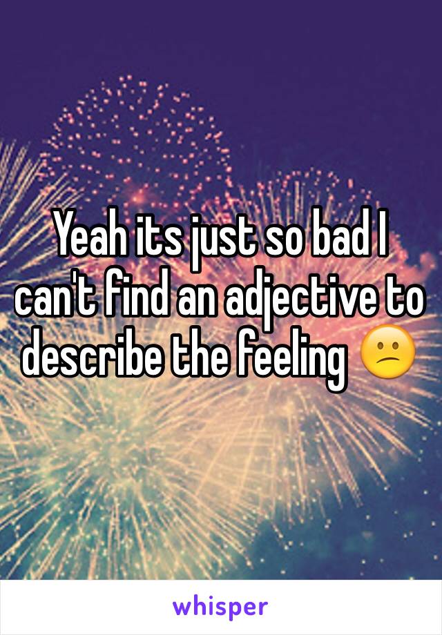 Yeah its just so bad I can't find an adjective to describe the feeling 😕