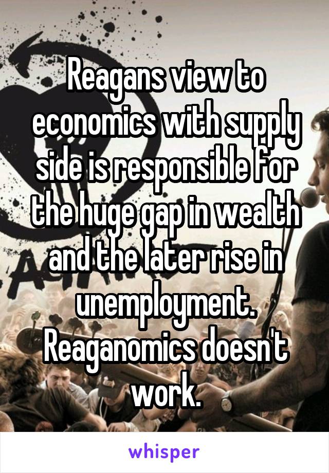 Reagans view to economics with supply side is responsible for the huge gap in wealth and the later rise in unemployment. Reaganomics doesn't work.