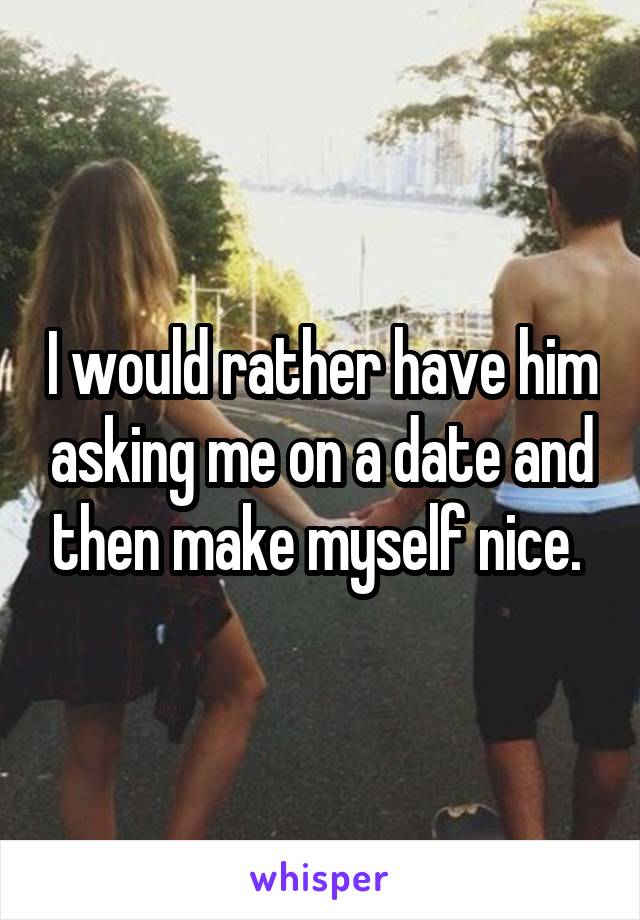 I would rather have him asking me on a date and then make myself nice. 