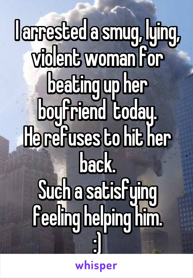 I arrested a smug, lying, violent woman for beating up her boyfriend  today.
He refuses to hit her back.
Such a satisfying feeling helping him.
:)