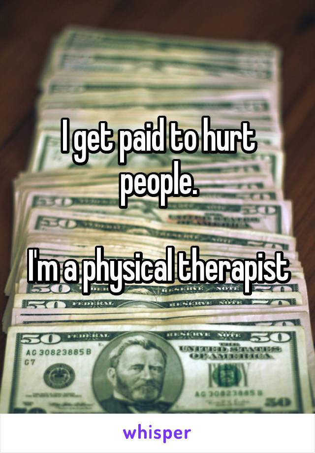 I get paid to hurt people.

I'm a physical therapist 