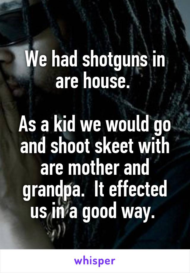 We had shotguns in are house. 

As a kid we would go and shoot skeet with are mother and grandpa.  It effected us in a good way. 