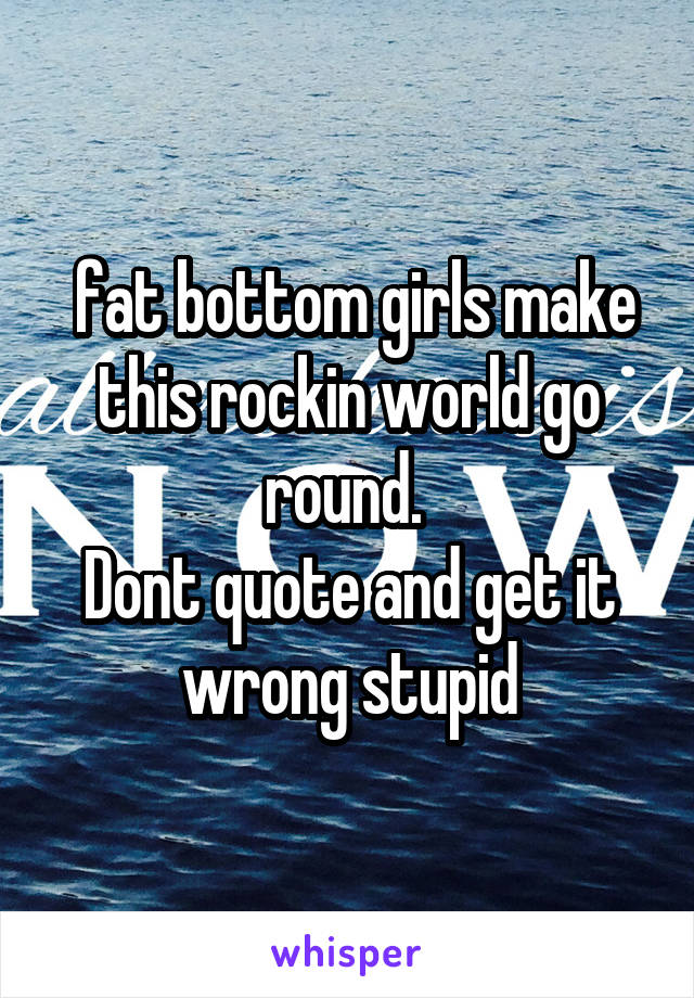  fat bottom girls make this rockin world go round. 
Dont quote and get it wrong stupid