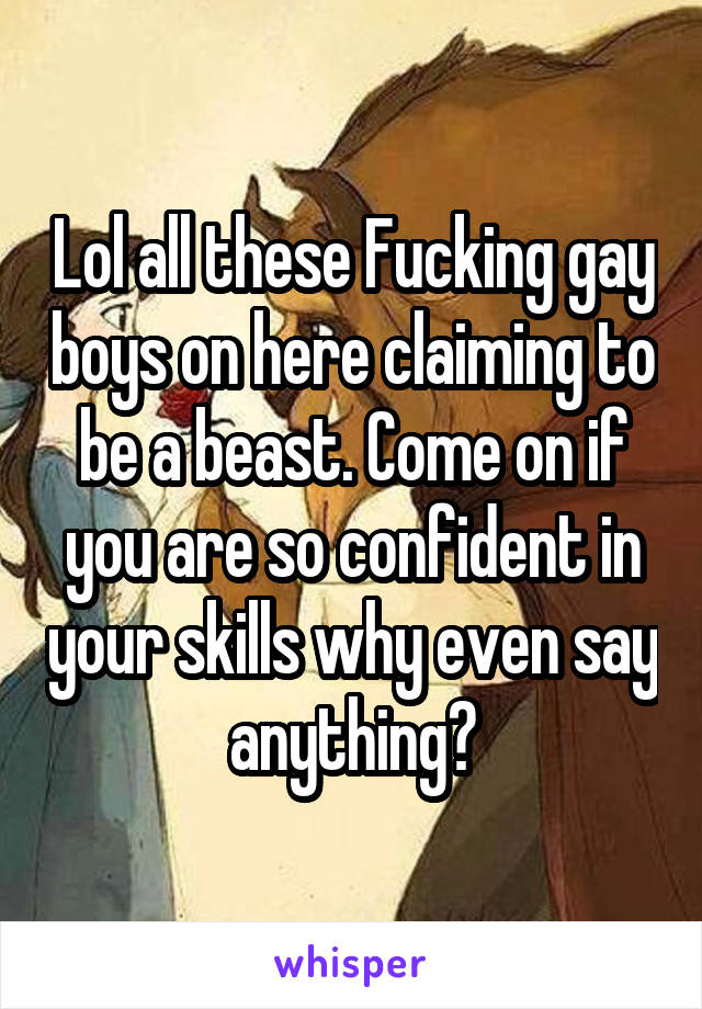 Lol all these Fucking gay boys on here claiming to be a beast. Come on if you are so confident in your skills why even say anything?