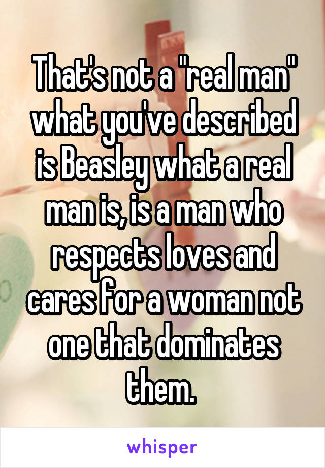 That's not a "real man" what you've described is Beasley what a real man is, is a man who respects loves and cares for a woman not one that dominates them. 