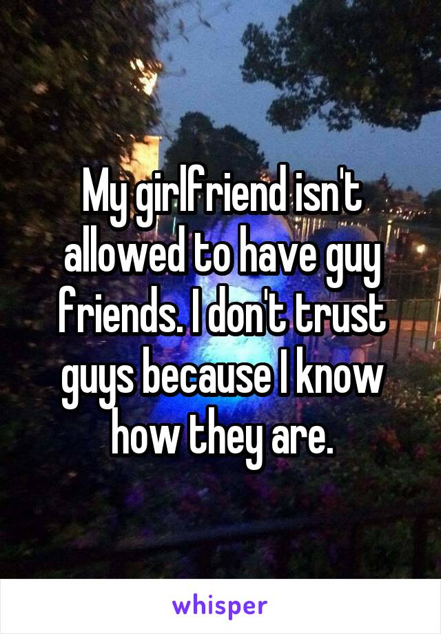 My girlfriend isn't allowed to have guy friends. I don't trust guys because I know how they are.