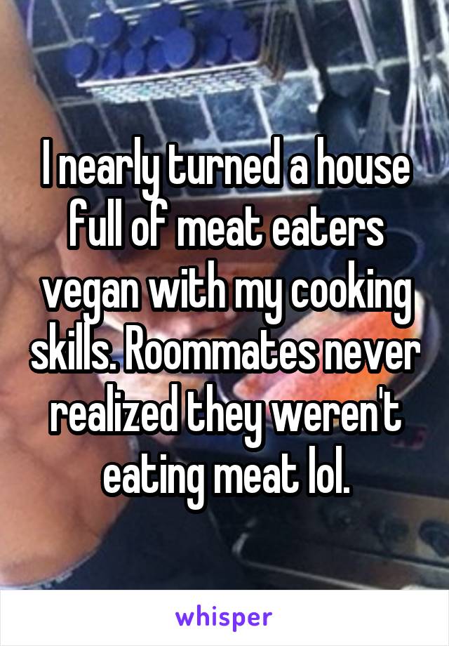 I nearly turned a house full of meat eaters vegan with my cooking skills. Roommates never realized they weren't eating meat lol.