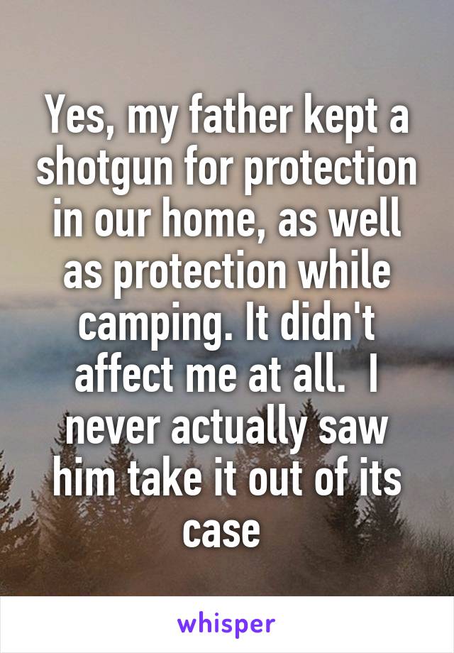 Yes, my father kept a shotgun for protection in our home, as well as protection while camping. It didn't affect me at all.  I never actually saw him take it out of its case 